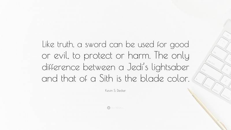 Kevin S. Decker Quote: “Like truth, a sword can be used for good or evil, to protect or harm. The only difference between a Jedi’s lightsaber and that of a Sith is the blade color.”