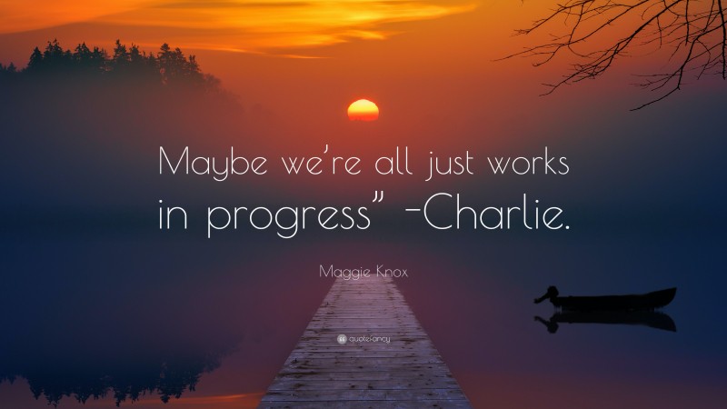 Maggie Knox Quote: “Maybe we’re all just works in progress” -Charlie.”