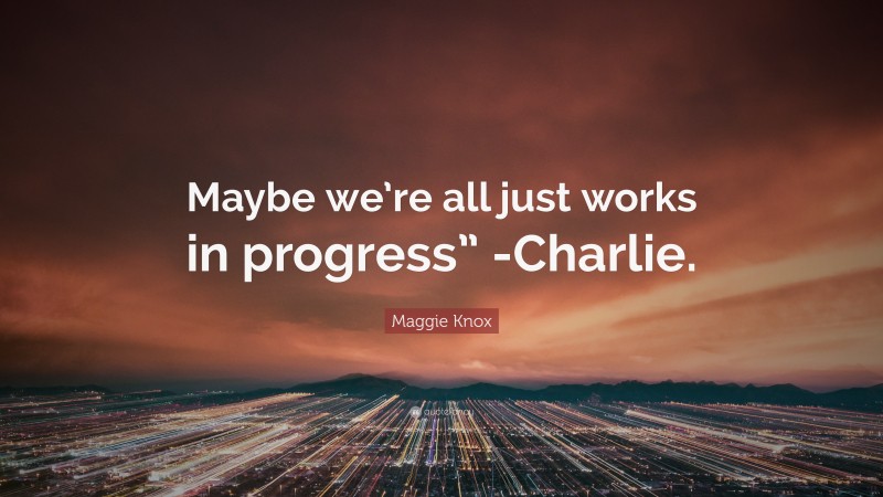 Maggie Knox Quote: “Maybe we’re all just works in progress” -Charlie.”