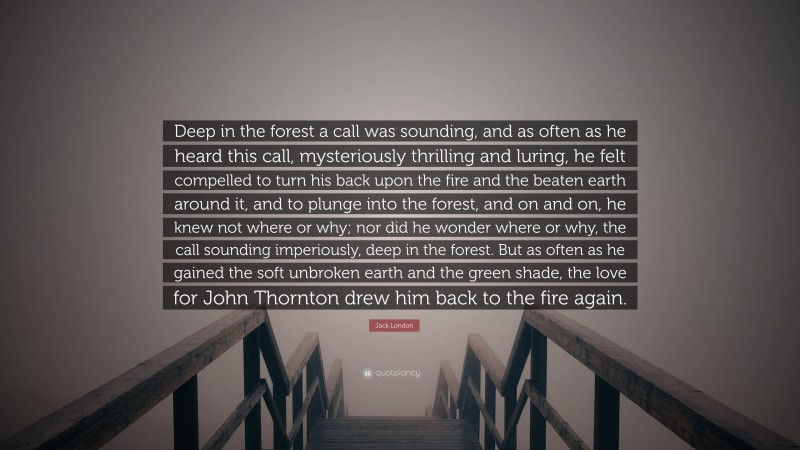 Jack London Quote: “Deep in the forest a call was sounding, and as often as he heard this call, mysteriously thrilling and luring, he felt compelled to turn his back upon the fire and the beaten earth around it, and to plunge into the forest, and on and on, he knew not where or why; nor did he wonder where or why, the call sounding imperiously, deep in the forest. But as often as he gained the soft unbroken earth and the green shade, the love for John Thornton drew him back to the fire again.”