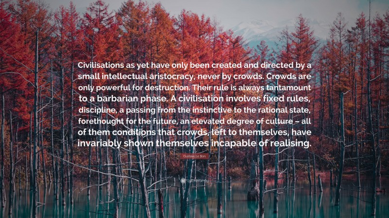Gustave Le Bon Quote: “Civilisations as yet have only been created and directed by a small intellectual aristocracy, never by crowds. Crowds are only powerful for destruction. Their rule is always tantamount to a barbarian phase. A civilisation involves fixed rules, discipline, a passing from the instinctive to the rational state, forethought for the future, an elevated degree of culture – all of them conditions that crowds, left to themselves, have invariably shown themselves incapable of realising.”