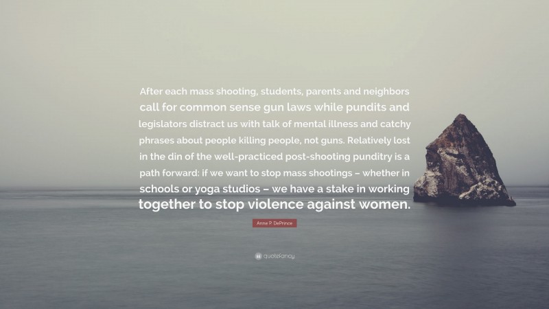 Anne P. DePrince Quote: “After each mass shooting, students, parents and neighbors call for common sense gun laws while pundits and legislators distract us with talk of mental illness and catchy phrases about people killing people, not guns. Relatively lost in the din of the well-practiced post-shooting punditry is a path forward: if we want to stop mass shootings – whether in schools or yoga studios – we have a stake in working together to stop violence against women.”