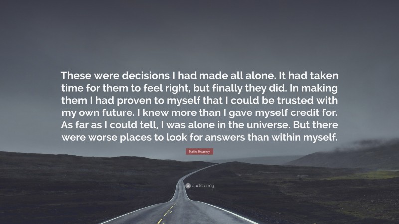 Katie Heaney Quote: “These were decisions I had made all alone. It had taken time for them to feel right, but finally they did. In making them I had proven to myself that I could be trusted with my own future. I knew more than I gave myself credit for. As far as I could tell, I was alone in the universe. But there were worse places to look for answers than within myself.”