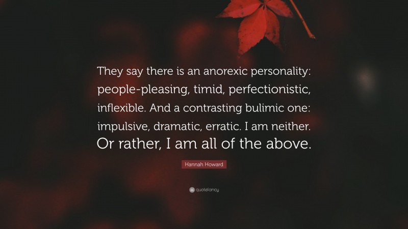 Hannah Howard Quote: “They say there is an anorexic personality: people-pleasing, timid, perfectionistic, inflexible. And a contrasting bulimic one: impulsive, dramatic, erratic. I am neither. Or rather, I am all of the above.”