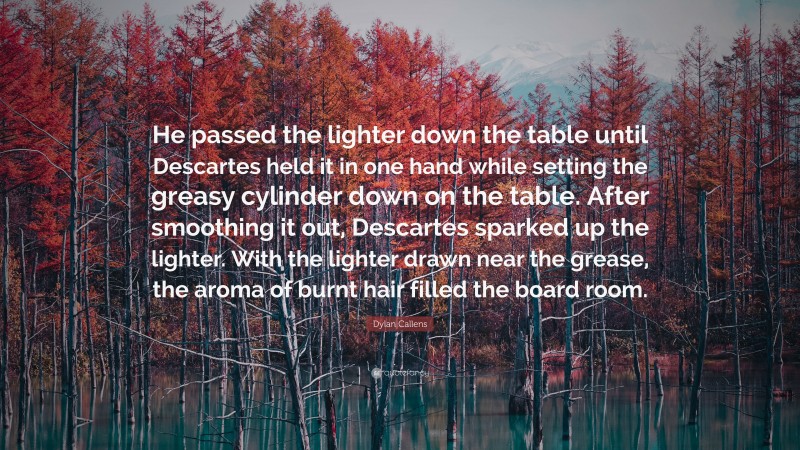 Dylan Callens Quote: “He passed the lighter down the table until Descartes held it in one hand while setting the greasy cylinder down on the table. After smoothing it out, Descartes sparked up the lighter. With the lighter drawn near the grease, the aroma of burnt hair filled the board room.”