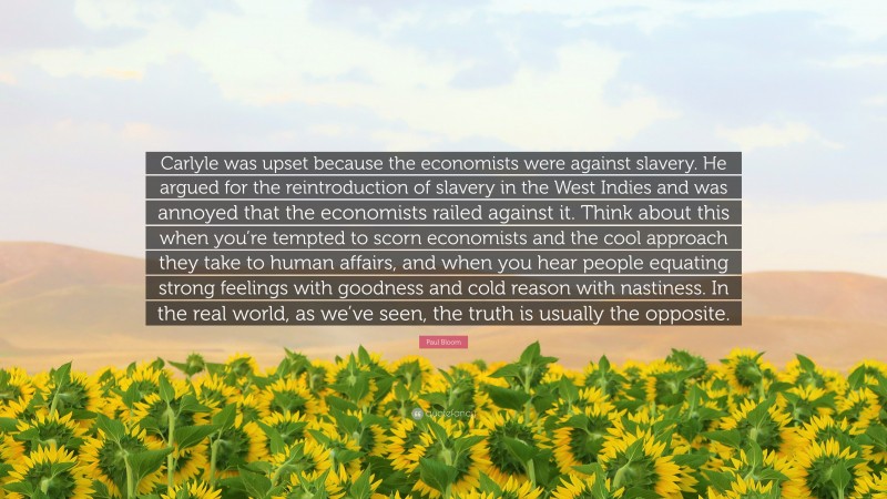 Paul Bloom Quote: “Carlyle was upset because the economists were against slavery. He argued for the reintroduction of slavery in the West Indies and was annoyed that the economists railed against it. Think about this when you’re tempted to scorn economists and the cool approach they take to human affairs, and when you hear people equating strong feelings with goodness and cold reason with nastiness. In the real world, as we’ve seen, the truth is usually the opposite.”