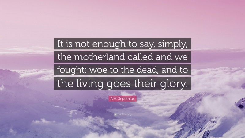 A.H. Septimius Quote: “It is not enough to say, simply, the motherland called and we fought; woe to the dead, and to the living goes their glory.”