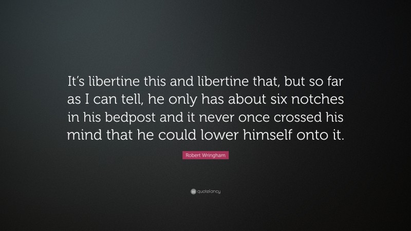 Robert Wringham Quote: “It’s libertine this and libertine that, but so far as I can tell, he only has about six notches in his bedpost and it never once crossed his mind that he could lower himself onto it.”