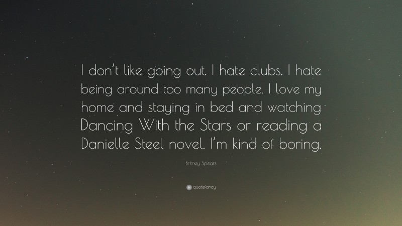 Britney Spears Quote: “I don’t like going out. I hate clubs. I hate being around too many people. I love my home and staying in bed and watching Dancing With the Stars or reading a Danielle Steel novel. I’m kind of boring.”
