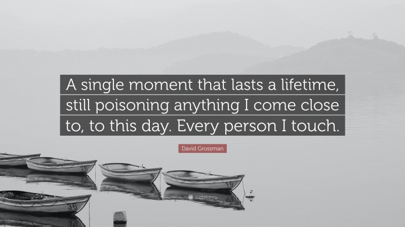 David Grossman Quote: “A single moment that lasts a lifetime, still poisoning anything I come close to, to this day. Every person I touch.”