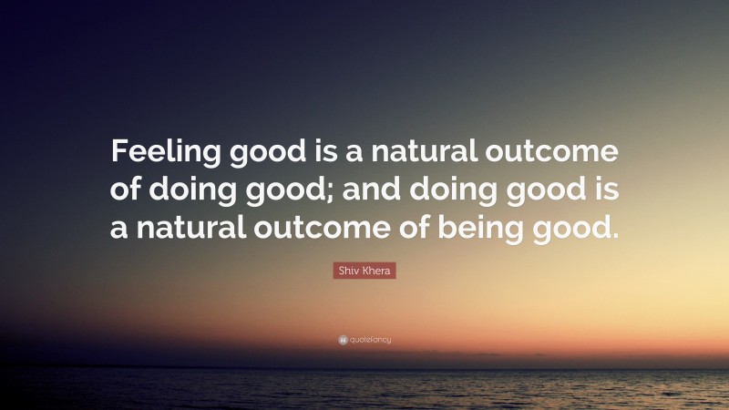 Shiv Khera Quote: “Feeling good is a natural outcome of doing good; and doing good is a natural outcome of being good.”