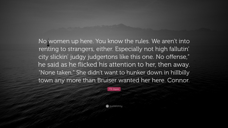 T.S. Joyce Quote: “No women up here. You know the rules. We aren’t into renting to strangers, either. Especially not high fallutin’ city slickin’ judgy judgertons like this one. No offense,” he said as he flicked his attention to her, then away. “None taken.” She didn’t want to hunker down in hillbilly town any more than Bruiser wanted her here. Connor.”