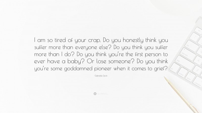 Gabrielle Zevin Quote: “I am so tired of your crap. Do you honestly think you suffer more than everyone else? Do you think you suffer more than I do? Do you think you’re the first person to ever have a baby? Or lose someone? Do you think you’re some goddamned pioneer when it comes to grief?”