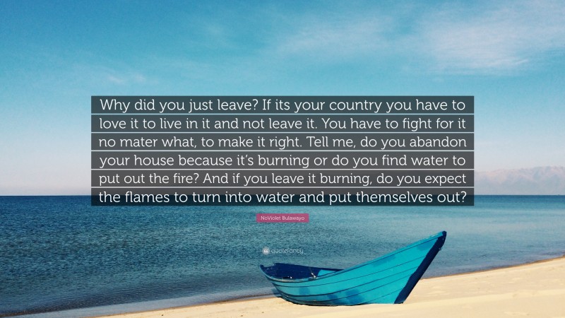 NoViolet Bulawayo Quote: “Why did you just leave? If its your country you have to love it to live in it and not leave it. You have to fight for it no mater what, to make it right. Tell me, do you abandon your house because it’s burning or do you find water to put out the fire? And if you leave it burning, do you expect the flames to turn into water and put themselves out?”