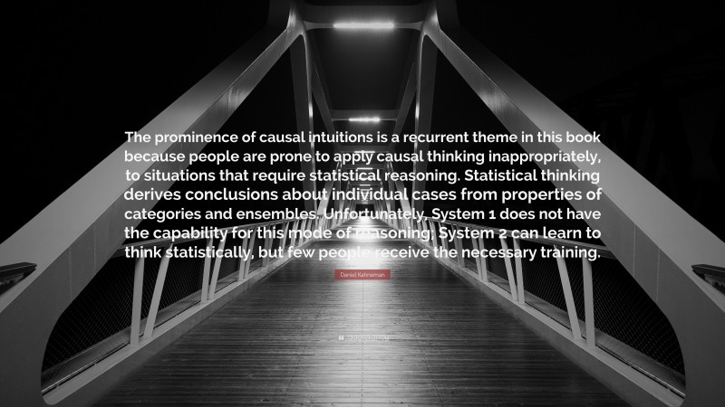 Daniel Kahneman Quote: “The prominence of causal intuitions is a recurrent theme in this book because people are prone to apply causal thinking inappropriately, to situations that require statistical reasoning. Statistical thinking derives conclusions about individual cases from properties of categories and ensembles. Unfortunately, System 1 does not have the capability for this mode of reasoning; System 2 can learn to think statistically, but few people receive the necessary training.”