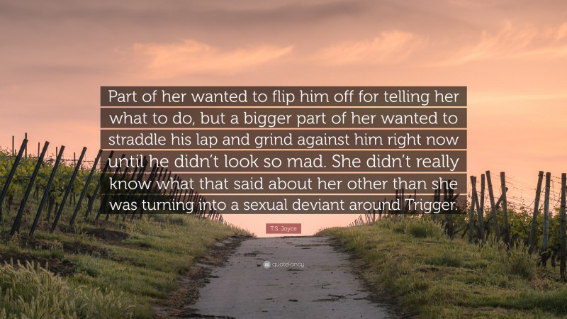 T.S. Joyce Quote: “Part of her wanted to flip him off for telling her what to do, but a bigger part of her wanted to straddle his lap and grind against him right now until he didn’t look so mad. She didn’t really know what that said about her other than she was turning into a sexual deviant around Trigger.”