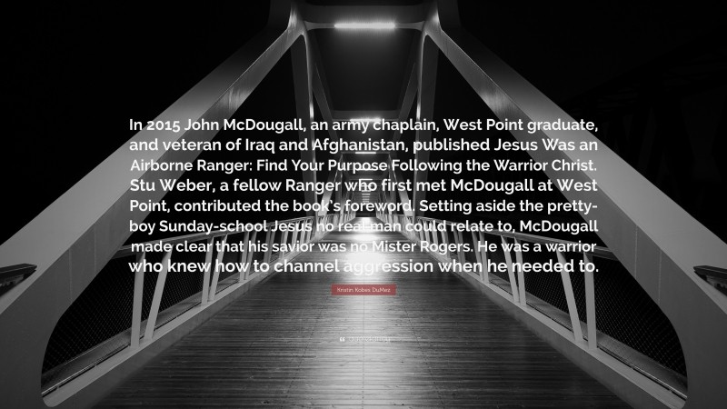 Kristin Kobes DuMez Quote: “In 2015 John McDougall, an army chaplain, West Point graduate, and veteran of Iraq and Afghanistan, published Jesus Was an Airborne Ranger: Find Your Purpose Following the Warrior Christ. Stu Weber, a fellow Ranger who first met McDougall at West Point, contributed the book’s foreword. Setting aside the pretty-boy Sunday-school Jesus no real man could relate to, McDougall made clear that his savior was no Mister Rogers. He was a warrior who knew how to channel aggression when he needed to.”
