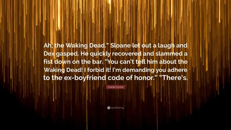 Charlie Cochet Quote: “Ah, the Waking Dead.” Sloane let out a laugh and Dex gasped. He quickly recovered and slammed a fist down on the bar. “You can’t tell him about the Waking Dead! I forbid it! I’m demanding you adhere to the ex-boyfriend code of honor.” “There’s.”