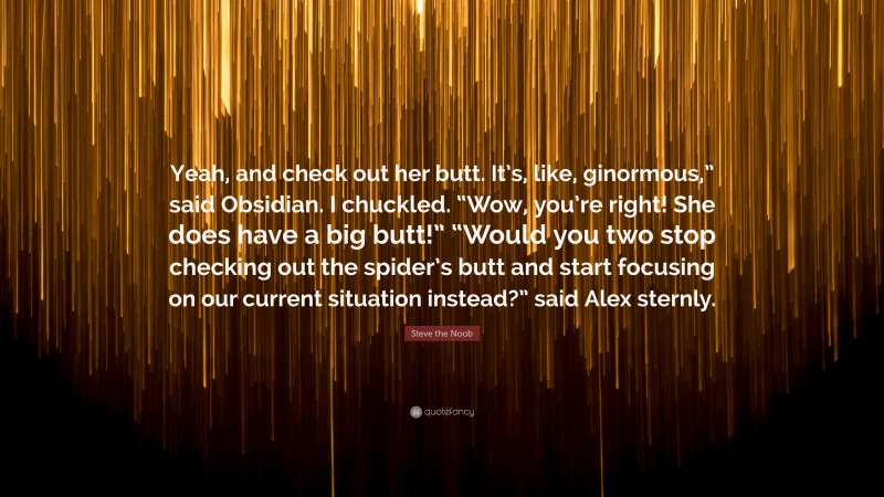 Steve the Noob Quote: “Yeah, and check out her butt. It’s, like, ginormous,” said Obsidian. I chuckled. “Wow, you’re right! She does have a big butt!” “Would you two stop checking out the spider’s butt and start focusing on our current situation instead?” said Alex sternly.”