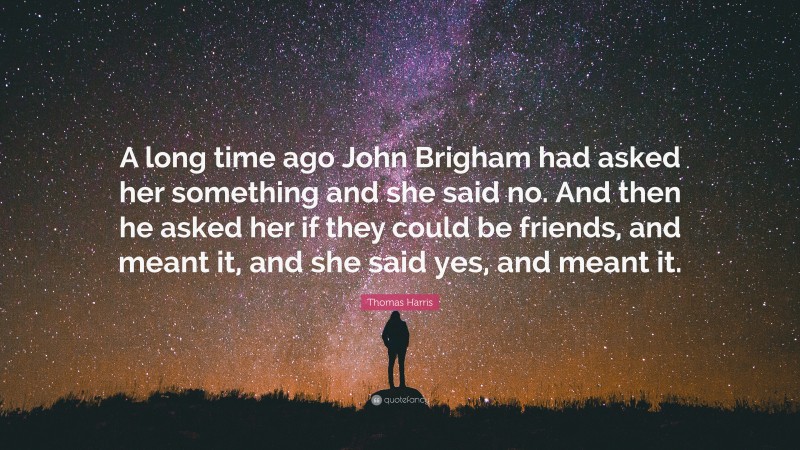 Thomas Harris Quote: “A long time ago John Brigham had asked her something and she said no. And then he asked her if they could be friends, and meant it, and she said yes, and meant it.”