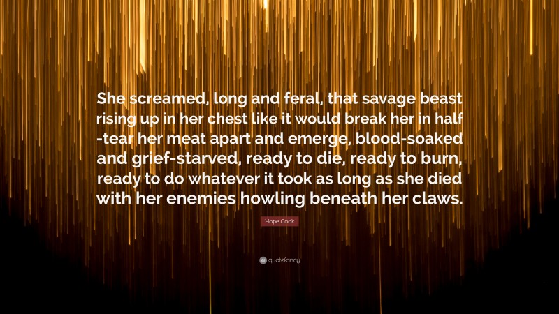 Hope Cook Quote: “She screamed, long and feral, that savage beast rising up in her chest like it would break her in half -tear her meat apart and emerge, blood-soaked and grief-starved, ready to die, ready to burn, ready to do whatever it took as long as she died with her enemies howling beneath her claws.”