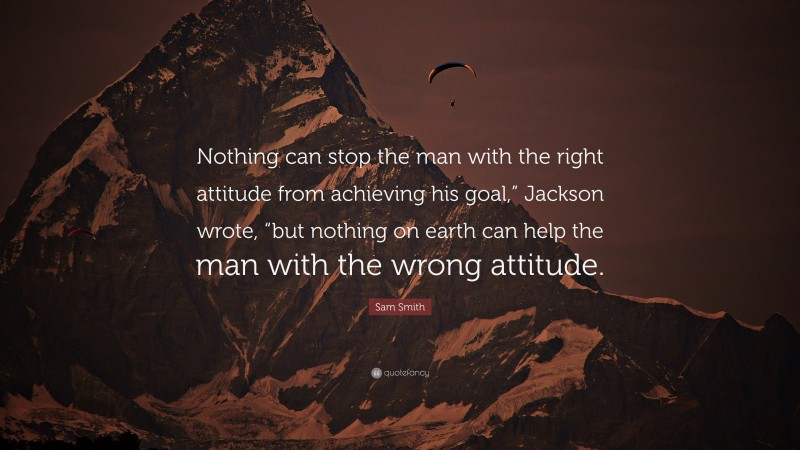 Sam Smith Quote: “Nothing can stop the man with the right attitude from achieving his goal,” Jackson wrote, “but nothing on earth can help the man with the wrong attitude.”