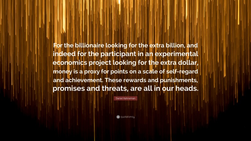 Daniel Kahneman Quote: “For the billionaire looking for the extra billion, and indeed for the participant in an experimental economics project looking for the extra dollar, money is a proxy for points on a scale of self-regard and achievement. These rewards and punishments, promises and threats, are all in our heads.”
