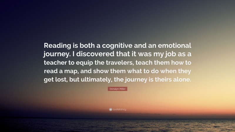 Donalyn Miller Quote: “Reading is both a cognitive and an emotional journey. I discovered that it was my job as a teacher to equip the travelers, teach them how to read a map, and show them what to do when they get lost, but ultimately, the journey is theirs alone.”