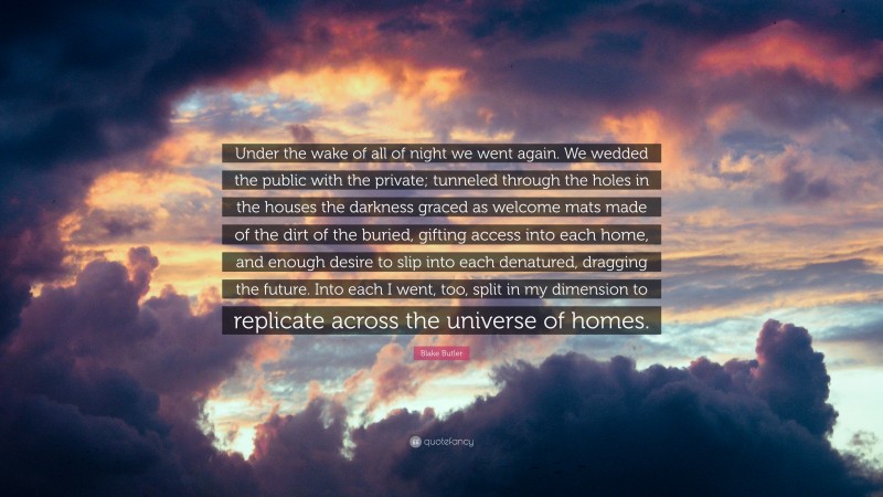 Blake Butler Quote: “Under the wake of all of night we went again. We wedded the public with the private; tunneled through the holes in the houses the darkness graced as welcome mats made of the dirt of the buried, gifting access into each home, and enough desire to slip into each denatured, dragging the future. Into each I went, too, split in my dimension to replicate across the universe of homes.”