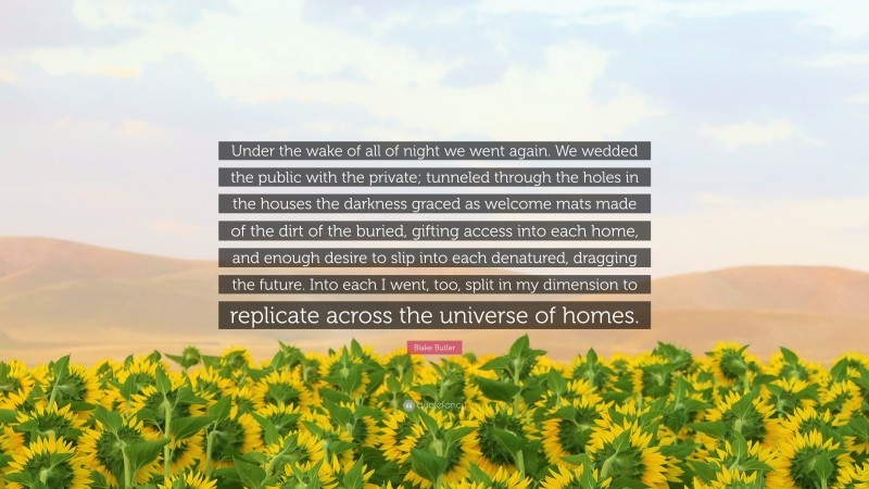 Blake Butler Quote: “Under the wake of all of night we went again. We wedded the public with the private; tunneled through the holes in the houses the darkness graced as welcome mats made of the dirt of the buried, gifting access into each home, and enough desire to slip into each denatured, dragging the future. Into each I went, too, split in my dimension to replicate across the universe of homes.”