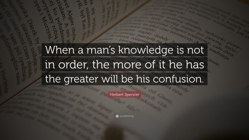 Herbert Spencer Quote: “When a man’s knowledge is not in order, the more of it he has the greater will be his confusion.”