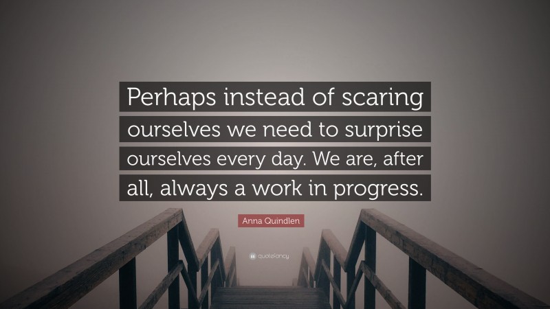 Anna Quindlen Quote: “Perhaps instead of scaring ourselves we need to surprise ourselves every day. We are, after all, always a work in progress.”