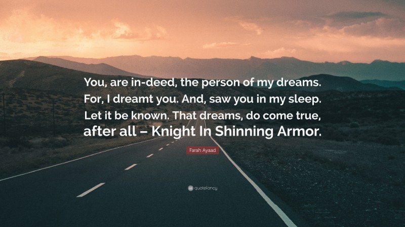 Farah Ayaad Quote: “You, are in-deed, the person of my dreams. For, I dreamt you. And, saw you in my sleep. Let it be known. That dreams, do come true, after all – Knight In Shinning Armor.”