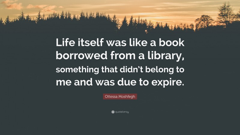 Ottessa Moshfegh Quote: “Life itself was like a book borrowed from a library, something that didn’t belong to me and was due to expire.”