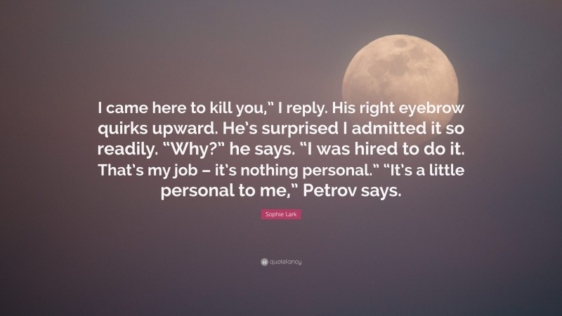 Sophie Lark Quote: “I came here to kill you,” I reply. His right eyebrow quirks upward. He’s surprised I admitted it so readily. “Why?” he says. “I was hired to do it. That’s my job – it’s nothing personal.” “It’s a little personal to me,” Petrov says.”