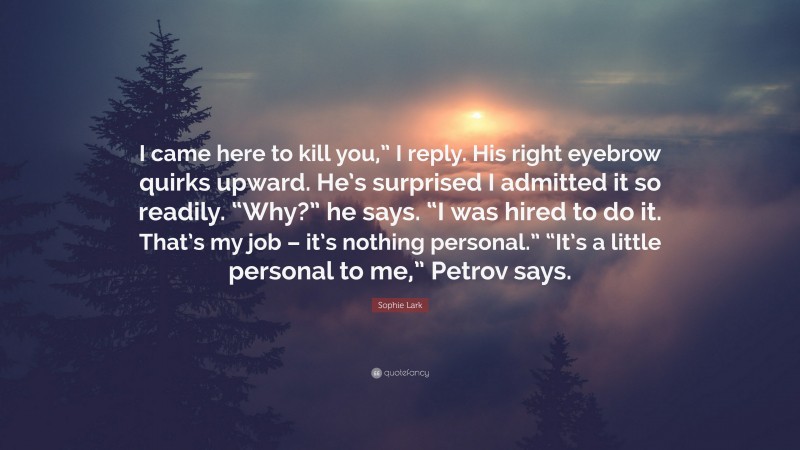 Sophie Lark Quote: “I came here to kill you,” I reply. His right eyebrow quirks upward. He’s surprised I admitted it so readily. “Why?” he says. “I was hired to do it. That’s my job – it’s nothing personal.” “It’s a little personal to me,” Petrov says.”