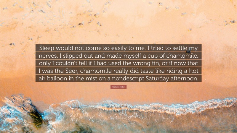 William Ritter Quote: “Sleep would not come so easily to me. I tried to settle my nerves. I slipped out and made myself a cup of chamomile, only I couldn’t tell if I had used the wrong tin, or if now that I was the Seer, chamomile really did taste like riding a hot air balloon in the mist on a nondescript Saturday afternoon.”