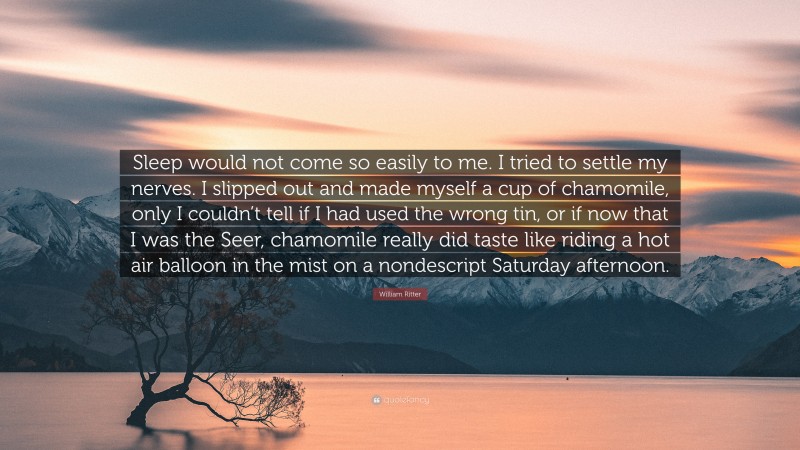 William Ritter Quote: “Sleep would not come so easily to me. I tried to settle my nerves. I slipped out and made myself a cup of chamomile, only I couldn’t tell if I had used the wrong tin, or if now that I was the Seer, chamomile really did taste like riding a hot air balloon in the mist on a nondescript Saturday afternoon.”