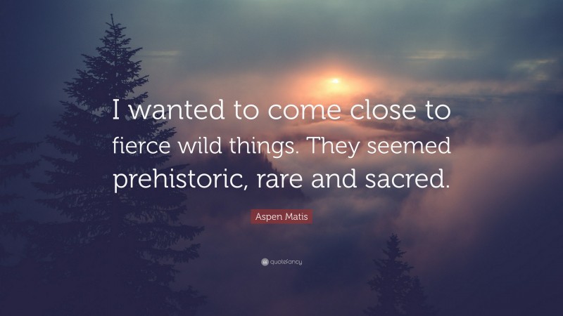 Aspen Matis Quote: “I wanted to come close to fierce wild things. They seemed prehistoric, rare and sacred.”