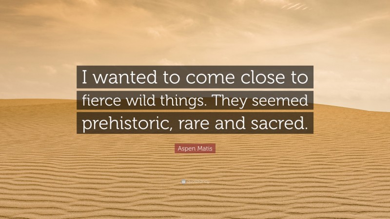 Aspen Matis Quote: “I wanted to come close to fierce wild things. They seemed prehistoric, rare and sacred.”