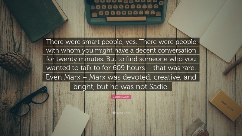 Gabrielle Zevin Quote: “There were smart people, yes. There were people with whom you might have a decent conversation for twenty minutes. But to find someone who you wanted to talk to for 609 hours – that was rare. Even Marx – Marx was devoted, creative, and bright, but he was not Sadie.”