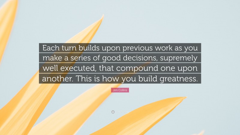 Jim Collins Quote: “Each turn builds upon previous work as you make a series of good decisions, supremely well executed, that compound one upon another. This is how you build greatness.”