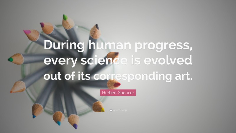 Herbert Spencer Quote: “During human progress, every science is evolved out of its corresponding art.”