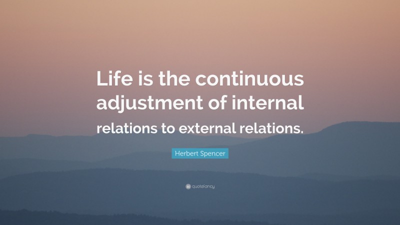 Herbert Spencer Quote: “Life is the continuous adjustment of internal relations to external relations.”