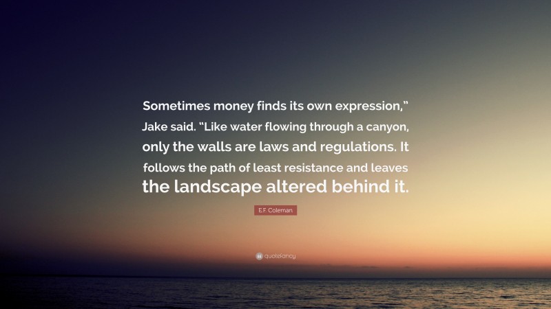 E.F. Coleman Quote: “Sometimes money finds its own expression,” Jake said. “Like water flowing through a canyon, only the walls are laws and regulations. It follows the path of least resistance and leaves the landscape altered behind it.”