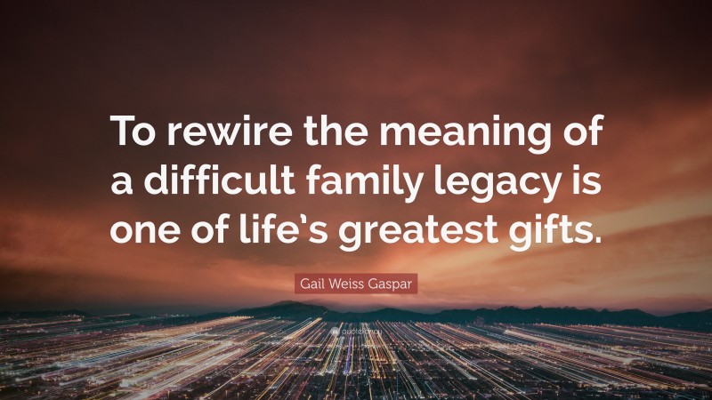 Gail Weiss Gaspar Quote: “To rewire the meaning of a difficult family legacy is one of life’s greatest gifts.”