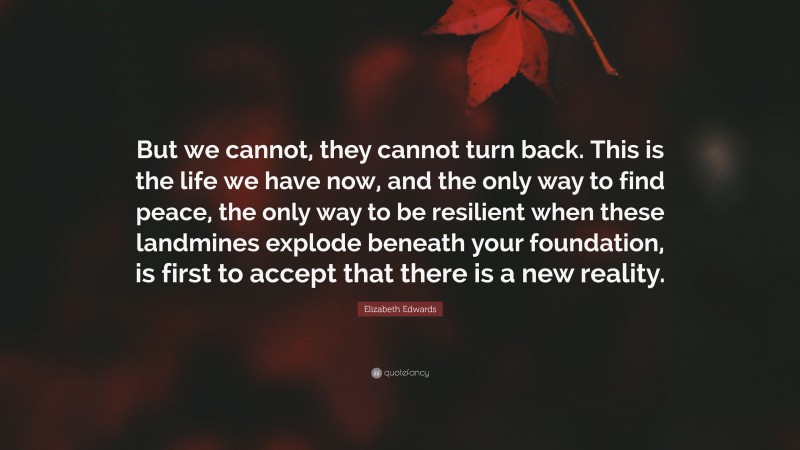 Elizabeth Edwards Quote: “But we cannot, they cannot turn back. This is the life we have now, and the only way to find peace, the only way to be resilient when these landmines explode beneath your foundation, is first to accept that there is a new reality.”