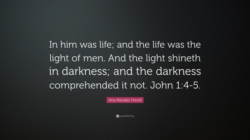 Ana Mendez Ferrell Quote: “In him was life; and the life was the light of men. And the light shineth in darkness; and the darkness comprehended it not. John 1:4-5.”