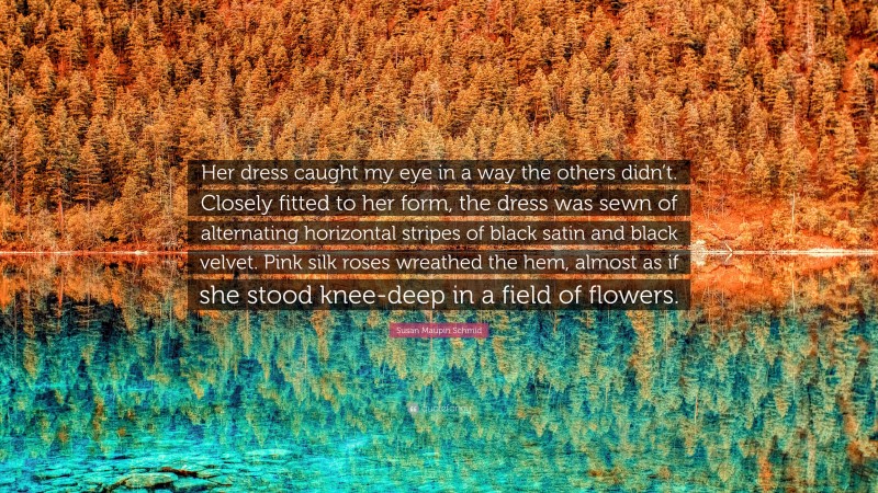 Susan Maupin Schmid Quote: “Her dress caught my eye in a way the others didn’t. Closely fitted to her form, the dress was sewn of alternating horizontal stripes of black satin and black velvet. Pink silk roses wreathed the hem, almost as if she stood knee-deep in a field of flowers.”