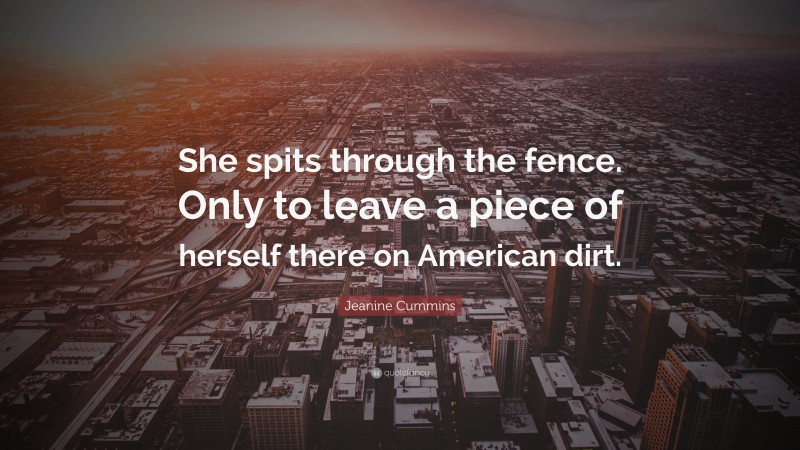 Jeanine Cummins Quote: “She spits through the fence. Only to leave a piece of herself there on American dirt.”